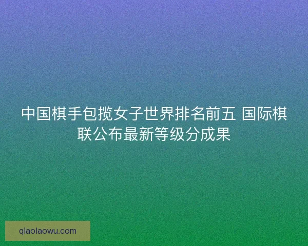 中国棋手包揽女子世界排名前五 国际棋联公布最新等级分成果