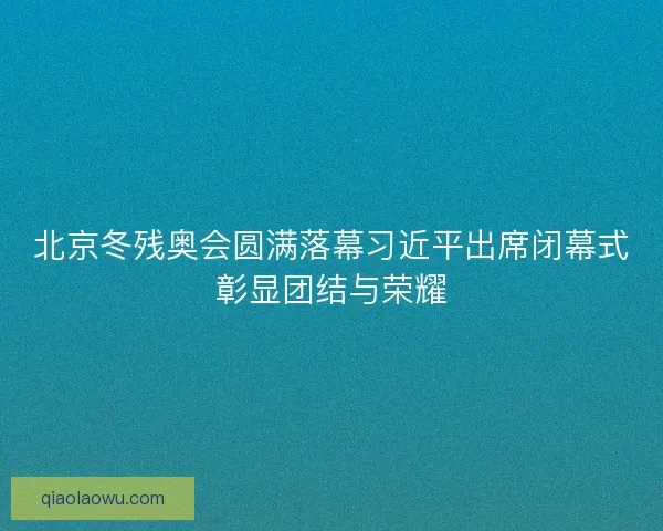 北京冬残奥会圆满落幕习近平出席闭幕式彰显团结与荣耀 北京冬残奥会圆满落幕习近平出席闭幕式彰显团结与荣耀