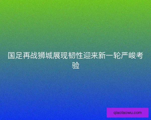 国足再战狮城展现韧性迎来新一轮严峻考验 国足再战狮城展现韧性迎来新一轮严峻考验