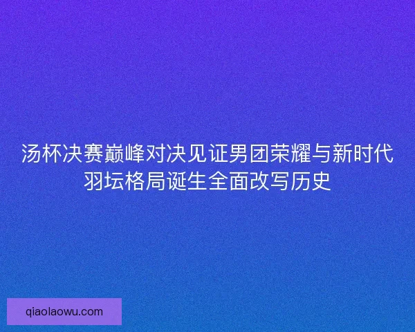 汤杯决赛巅峰对决见证男团荣耀与新时代羽坛格局诞生全面改写历史 汤杯决赛巅峰对决见证男团荣耀与新时代羽坛格局诞生全面改写历史
