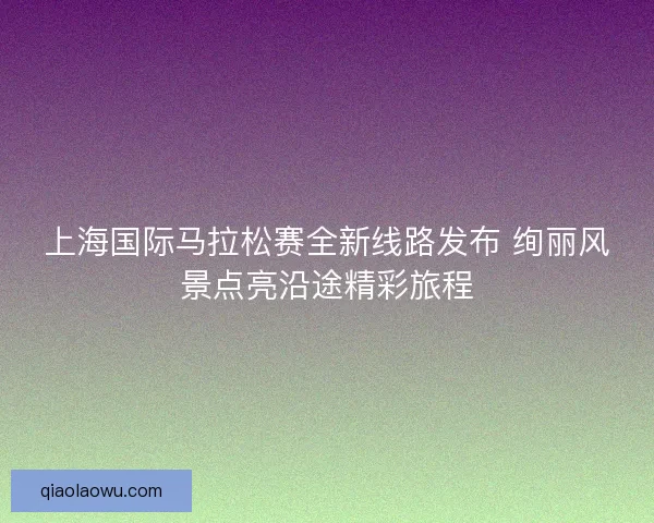 上海国际马拉松赛全新线路发布 绚丽风景点亮沿途精彩旅程
