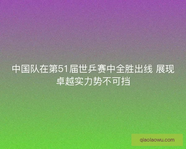 中国队在第51届世乒赛中全胜出线 展现卓越实力势不可挡