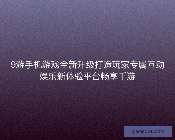 9游手机游戏全新升级打造玩家专属互动娱乐新体验平台畅享手游