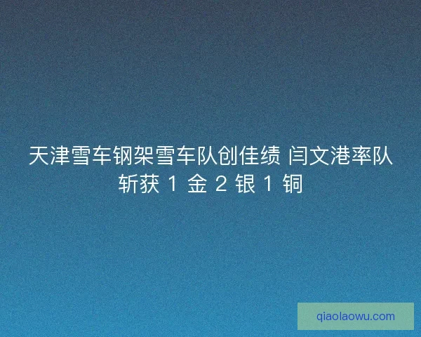 天津雪车钢架雪车队创佳绩 闫文港率队斩获 1 金 2 银 1 铜