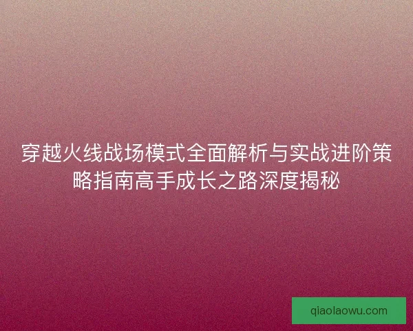 穿越火线战场模式全面解析与实战进阶策略指南高手成长之路深度揭秘