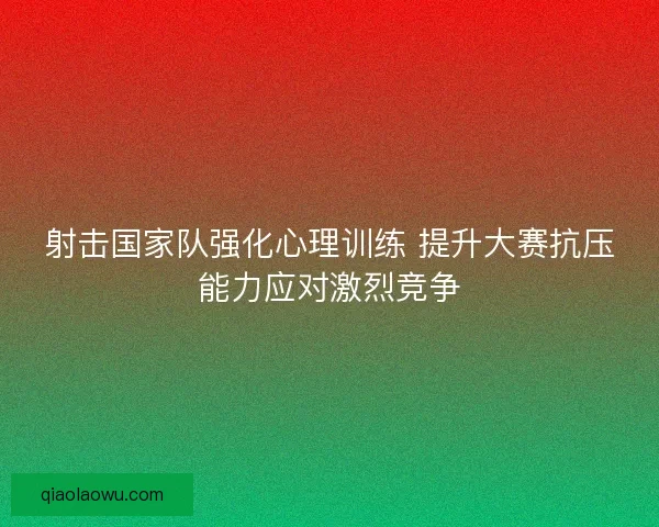 射击国家队强化心理训练 提升大赛抗压能力应对激烈竞争 射击国家队强化心理训练 提升大赛抗压能力应对激烈竞争