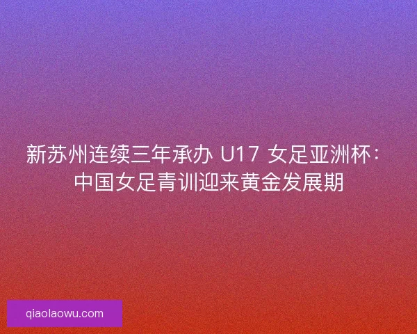 新苏州连续三年承办 U17 女足亚洲杯：中国女足青训迎来黄金发展期