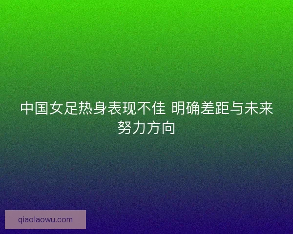 中国女足热身表现不佳 明确差距与未来努力方向