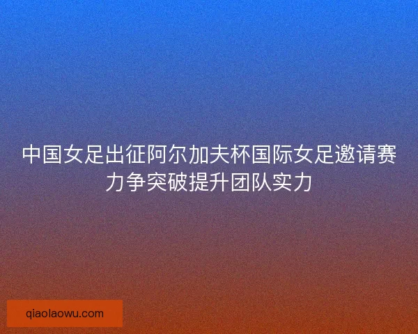 中国女足出征阿尔加夫杯国际女足邀请赛力争突破提升团队实力