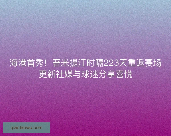 海港首秀！吾米提江时隔223天重返赛场更新社媒与球迷分享喜悦
