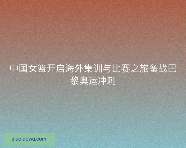 中国女篮开启海外集训与比赛之旅备战巴黎奥运冲刺