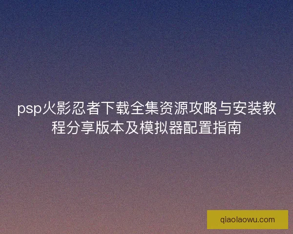 psp火影忍者下载全集资源攻略与安装教程分享版本及模拟器配置指南