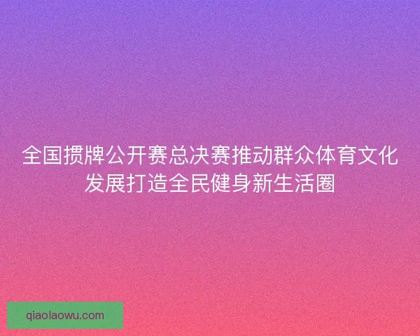 全国掼牌公开赛总决赛推动群众体育文化发展打造全民健身新生活圈 全国掼牌公开赛总决赛推动群众体育文化发展打造全民健身新生活圈