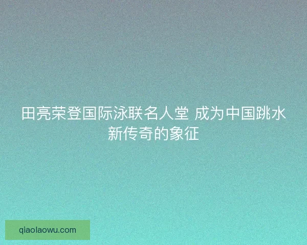 田亮荣登国际泳联名人堂 成为中国跳水新传奇的象征 田亮荣登国际泳联名人堂 成为中国跳水新传奇的象征