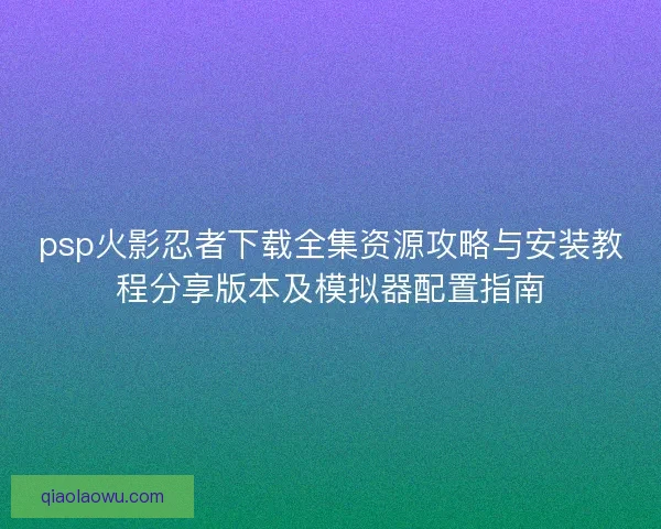 psp火影忍者下载全集资源攻略与安装教程分享版本及模拟器配置指南
